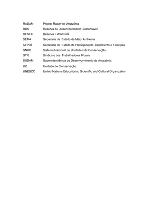 RADAM Projeto Radar na Amazônia
RDS Reserva de Desenvolvimento Sustentável
RESEX Reserva Extrativista
SEMA Secretaria de Estado de Meio Ambiente
SEPOF Secretaria de Estado de Planejamento, Orçamento e Finanças
SNUC Sistema Nacional de Unidades de Conservação
STR Sindicato dos Trabalhadores Rurais
SUDAM Superintendência do Desenvolvimento da Amazônia
UC Unidade de Conservação
UNESCO United Nations Educational, Scientific and Cultural Organization
 