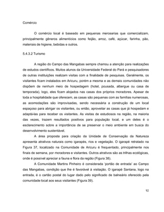 92
Comércio
O comércio local é baseado em pequenas mercearias que comercializam,
principalmente gêneros alimentícios como feijão, arroz, café, açúcar, farinha, pão,
materiais de higiene, bebidas e outros.
5.4.3.2 Turismo
A região do Campo das Mangabas sempre chamou a atenção para realizações
de estudos científicos. Muitos alunos da Universidade Federal do Pará e pesquisadores
de outras instituições realizam visitas com a finalidade de pesquisas. Geralmente, os
visitantes ficam instalados em Aricuru, porém a mesma e as demais comunidades não
dispõem de nenhum meio de hospedagem (hotel, pousada, albergue ou casa de
temporada), logo, eles ficam alojados nas casas dos próprios moradores. Apesar de
toda a hospitalidade que oferecem, as casas são pequenas com as famílias numerosas,
as acomodações são improvisadas, sendo necessária a construção de um local
espaçoso para abrigar os visitantes, ou então, aproveitar as casas que já hospedam e
adaptá-las para receber os visitantes. As visitas de estudiosos na região, na maioria
das vezes, trazem resultados positivos para população local, e um deles é o
esclarecimento sobre a importância de se preservar o meio ambiente em busca do
desenvolvimento sustentável.
A área proposta para criação da Unidade de Conservação da Natureza
apresenta atrativos naturais como igarapés, rios e vegetação. O igarapé retratado na
Figura 37, localizado na Comunidade de Aricuru é frequentado, principalmente nos
finais de semana, por moradores e visitantes. Outros atrativos são as trilhas ecológicas,
onde é possível apreciar a fauna e flora da região (Figura 38).
A Comunidade Martins Pinheiro é considerada ‘portão de entrada’ ao Campo
das Mangabas, condição que lhe é favorável à visitação. O igarapé Santana, logo na
entrada, é o cartão postal do lugar dado pelo significado de balneário oferecido pela
comunidade local aos seus visitantes (Figura 39).
 
