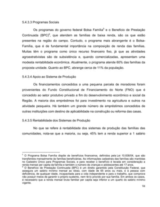 94
5.4.3.3 Programas Sociais
Os programas do governo federal Bolsa Família5
e o Beneficio de Prestação
Continuada (BPC)6
, que atendem as famílias de baixa renda, são os que estão
presentes na região do campo. Contudo, o programa mais abrangente é o Bolsa-
Família, que é de fundamental importância na composição de renda das famílias.
Muitas têm o programa como único recurso financeiro fixo, já que as atividades
agroextrativistas são de subsistência e, quando comercializadas, apresentam uma
modesta rentabilidade econômica. Atualmente, o programa atende 60% das famílias da
proposta unidade. Quanto ao BPC, abrange cerca de 11% da população.
5.4.3.4 Apoio ao Sistema de Produção
Os financiamentos concedidos a uma pequena parcela de moradores foram
provenientes do Fundo Constitucional de Financiamento do Norte (FNO) que é
concedido ao setor produtivo privado a fim do desenvolvimento econômico e social da
Região. A maioria dos empréstimos foi para investimento na agricultura e outros na
atividade pesqueira. Há também um grande número de empréstimos concedidos de
outras instituições com destino de aplicabilidade na construção ou reforma das casas.
5.4.3.5 Rentabilidade dos Sistemas de Produção
No que se refere à rentabilidade dos sistemas de produção das famílias das
comunidades, nota-se que a maioria, ou seja, 45% tem a renda superior a 1 salário
5
O Programa Bolsa Família dispõe de benefícios financeiros, definidos pela Lei 10.836/04, que são
transferidos mensalmente às famílias beneficiárias. As informações cadastrais das famílias são mantidas
no Cadastro Único para Programas Sociais, e para receber o benefício é levada em consideração a
renda mensal per capita da família e também o número de crianças e adolescentes até 17 anos.
6
O Benefício de Prestação Continuada (BPC) é um direito garantido pela Constituição Federal, que
assegura um salário mínimo mensal ao idoso, com idade de 65 anos ou mais, e à pessoa com
deficiência, de qualquer idade, incapacitada para a vida independente e para o trabalho, que comprove
não possuir meios de garantir o próprio sustento, nem tê-lo provido por sua família. Em ambos os casos,
é necessário que a renda mensal bruta familiar per capita seja inferior a um quarto do salário mínimo
vigente.
 