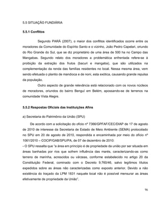 96
5.5 SITUAÇÃO FUNDIÁRIA
5.5.1 Conflitos
Segundo PARÁ (2007), o maior dos conflitos identificados ocorre entre os
moradores da Comunidade do Espírito Santo e o vizinho, João Pedro Capelari, oriundo
do Rio Grande do Sul, que se diz proprietário de uma área de 500 ha no Campo das
Mangabas. Segundo relato dos moradores a problemática enfrentada refere-se à
proibição da extração dos frutos (bacuri e mangaba), que são utilizados na
complementação da renda das famílias residentes no local. Nessa mesma área, vem
sendo efetuada o plantio de mandioca e de noni, esta exótica, causando grande repulsa
da população.
Outro aspecto de grande relevância está relacionado com os novos núcleos
de moradores, oriundos do bairro Benguí em Belém, apossando-se de terrenos na
comunidade Vista Alegre.
5.5.2 Respostas Oficiais das Instituições Afins
a) Secretaria do Patrimônio da União (SPU)
De acordo com a solicitação do oficio nº 7366/GPFAF/CEC/DIAP de 17 de agosto
de 2010 de interesse da Secretaria de Estado de Meio Ambiente (SEMA) protocolado
no SPU em 20 de agosto de 2010, respondida e encaminhada por meio do ofício nº
1061/2010 – COCIP/GAB/SPU/PA, de 07 de dezembro de 2010:
- O SPU ressalta que “a área em princípio é de propriedade da união por ser situada em
áreas banhadas por rios que sofrem influência das marés, caracterizando-as como
terreno de marinha, acrescidos ou várzeas, conforme estabelecido no artigo 20 da
Constituição Federal, cominado com o Decreto 9.760/46, salvo legítimos títulos
expedidos sobre as áreas não caracterizadas como exposto anterior. Devido a não
existência do traçado da LPM 1831 naquele local não é possível mensurar as áreas
efetivamente de propriedade da União”.
 