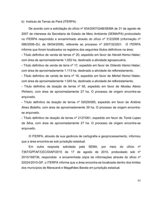 97
b) Instituto de Terras do Pará (ITERPA)
De acordo com a solicitação do ofício nº 834/2007/GAB/SEMA de 31 de agosto de
2007 de interesse da Secretaria de Estado de Meio Ambiente (SEMA/PA) protocolado
no ITERPA respondido e encaminhado através do ofício nº 312/2008 (informação nº
086/2008–DJ, de 08/04/2008), referente ao processo nº 2007/323201. O ITERPA
informa que foram localizados os registros dos seguintes títulos definitivos na área:
- Título definitivo de venda de terras nº 20, expedido em favor de Harold Homci Haber,
com área de aproximadamente 1.052 ha, destinado a atividade agropecuária;
- Título definitivo de venda de terra nº 17, expedido em favor de Orlando Hamci Haber,
com área de aproximadamente 1.113 ha, destinado a atividade de reflorestamento.
- Título definitivo de venda de terra nº 18, expedido em favor de Michel Homci Haber,
com área de aproximadamente 1.045 ha, destinado a atividade de reflorestamento.
- Título definitivo de doação de terras nº 65, expedido em favor de Nicolau Aleixo
Pinheiro, com área de aproximadamente 27 ha. O processo de origem encontra-se
arquivado.
- Título definitivo de doação de terras nº 02029/085, expedido em favor de Antônio
Alves Botelho, com área de aproximadamente 39 ha. O processo de origem encontra-
se arquivado.
- Título definitivo de doação de terras nº 2127/061, expedido em favor de Tomé Lopes
da Silva, com área de aproximadamente 27 ha. O processo de origem encontra-se
arquivado.
O ITERPA, através de sua gerência de cartografia e geoprocessamento, informou
que a área encontra-se sob jurisdição estadual.
Em outra resposta solicitada pela SEMA, por meio do ofício nº
7367/GPFAF/CEC/DIAP/2010 de 17 de agosto de 2010, protocolado sob nº
2010/166736, respondida e encaminhada cópia de informações através do oficio nº
02024/2010-GP, o ITERPA informa que a área encontra-se localizada dentro dos limites
dos municípios de Maracanã e Magalhães Barata em jurisdição estadual.
 