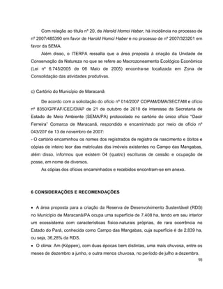 98
Com relação ao título nº 20, de Harold Homci Haber, há incidência no processo de
nº 2007/485390 em favor de Harold Homci Haber e no processo de nº 2007/323201 em
favor da SEMA.
Além disso, o ITERPA ressalta que a área proposta à criação da Unidade de
Conservação da Natureza no que se refere ao Macrozoneamento Ecológico Econômico
(Lei nº 6.745/2005 de 06 Maio de 2005) encontra-se localizada em Zona de
Consolidação das atividades produtivas.
c) Cartório do Município de Maracanã
De acordo com a solicitação do ofício nº 014/2007 COPAM/DMA/SECTAM e ofício
nº 8350/GPFAF/CEC/DIAP de 21 de outubro de 2010 de interesse da Secretaria de
Estado de Meio Ambiente (SEMA/PA) protocolado no cartório do único ofício “Oacir
Ferreira” Comarca de Maracanã, respondido e encaminhado por meio de ofício nº
043/207 de 13 de novembro de 2007:
- O cartório encaminhou os nomes dos registrados de registro de nascimento e óbitos e
cópias de inteiro teor das matrículas dos imóveis existentes no Campo das Mangabas,
além disso, informou que existem 04 (quatro) escrituras de cessão e ocupação de
posse, em nome de diversos.
As cópias dos ofícios encaminhados e recebidos encontram-se em anexo.
6 CONSIDERAÇÕES E RECOMENDAÇÕES
 A área proposta para a criação da Reserva de Desenvolvimento Sustentável (RDS)
no Município de Maracanã/PA ocupa uma superfície de 7.408 ha, tendo em seu interior
um ecossistema com características físico-naturais próprias, de rara ocorrência no
Estado do Pará, conhecida como Campo das Mangabas, cuja superfície é de 2.839 ha,
ou seja, 36,28% da RDS.
 O clima: Am (Köppen), com duas épocas bem distintas, uma mais chuvosa, entre os
meses de dezembro a junho, e outra menos chuvosa, no período de julho a dezembro.
 