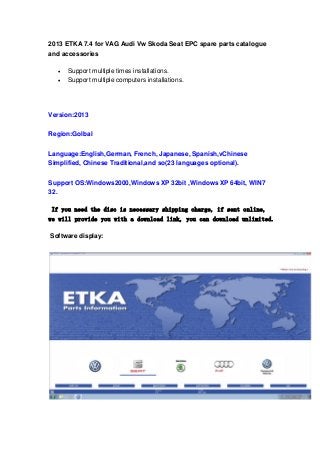 2013 ETKA 7.4 for VAG Audi Vw Skoda Seat EPC spare parts catalogue
and accessories



Support multiple times installations.
Support multiple computers installations.

Version:2013
Region:Golbal
Language:English,German, French, Japanese, Spanish,vChinese
Simplified, Chinese Traditional,and so(23 languages optional).
Support OS:Windows2000,Windows XP 32bit ,Windows XP 64bit, WIN7
32.
If you need the disc is necessary shipping charge, if sent online,
we will provide you with a download link, you can download unlimited.
Software display:

 