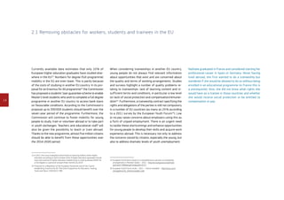 14
2.1 Removing obstacles for workers, students and trainees in the EU
Nathalie graduated in France and considered starting her
professional career in Spain or Germany. Never having
lived abroad, she first wanted to do a traineeship but
wondered if she would be allowed to do so without being
enrolled in an educational programme (in France this is
a prerequisite). Also, she did not know what rights she
would have as a trainee in those countries and whether
she would receive social protection or be entitled to
compensation or pay.
When considering traineeships in another EU country,
young people do not always find relevant information
about opportunities that exist and are concerned about
the quality and terms of working arrangements. Studies
and surveys highlight a number of quality problems re-
lating to traineeships: lack of learning content and in-
sufficient terms and conditions, in particular a low level
(or lack) of social protection and compensation/remuner-
ation15
. Furthermore, a traineeship contract specifying the
rights and obligations of the parties is still not compulsory
in a number of EU countries (as many as 25 % according
to a 2011 survey by the European Youth Forum16
). Low
or no pay raises concerns about employers using this as
a form of unpaid employment. There is an urgent need
to tackle these shortcomings and enhance opportunities
for young people to develop their skills and acquire work
experience abroad. This is necessary not only to address
the concerns voiced by citizens, especially the young, but
also to address dramatic levels of youth unemployment.
15	European Commission Study on a comprehensive overview on traineeship
arrangements in Member States – 2012 – http://ec.europa.eu/social/main.
jsp?catId=738langId=enpubId=6717
16	European Youth Forum study – 2011 – ‘Interns revealed’ – http://issuu.com/
yomag/docs/yfj_internsrevealed_web
Currently available data estimates that only 10 % of
European higher education graduates have studied else-
where in the EU13
. Numbers for degree (full-programme)
mobility in the EU are even lower. This is partly because
of the costs of studying in another EU country. In its pro-
posal for an Erasmus for All programme14
the Commission
has proposed a students’ loan guarantee scheme to enable
Master’s level students who wish to complete a full degree
programme in another EU country to access bank loans
on favourable conditions. According to the Commission's
proposal up to 330 000 students should benefit over the
seven-year period of the programme. Furthermore, the
Commission will continue to foster mobility for young
people to study, train or volunteer abroad or to take part
in youth exchanges. Teachers and educational staff will
also be given the possibility to teach or train abroad.
Thanks to the new programme, almost five million citizens
should be able to benefit from these opportunities over
the 2014-2020 period.
13	In 2011 the Council adopted a benchmark on learning mobility within higher
education according to which at least 20 % of higher education graduates should
have had a period of higher education-related study or training abroad (either for
a full degree or a period of at least three months) by 2020.
14	Proposal for a Regulation of the European Parliament and of the Council
establishing ‘Erasmus for All’ The Union Programme for Education, Training,
Youth and Sport, COM(2011) 788.
 