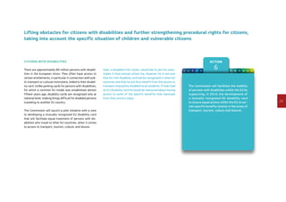 23
Action
61 2 3 4 5 7 8 9 10 11 12
Lifting obstacles for citizens with disabilities and further strengthening procedural rights for citizens,
taking into account the specific situation of children and vulnerable citizens
Citizens with disabilities
There are approximately 80 million persons with disabil-
ities in the European Union. They often have access to
certain entitlements, in particular in connection with pub-
lic transport or cultural institutions, linked to their disabil-
ity card. Unlike parking cards for persons with disabilities,
for which a common EU model was established almost
fifteen years ago, disability cards are recognised only at
national level, making things difficult for disabled persons
travelling to another EU country.
The Commission will launch a pilot initiative with a view
to developing a mutually recognised EU disability card
that will facilitate equal treatment of persons with dis-
abilities who travel to other EU countries, when it comes
to access to transport, tourism, culture, and leisure.
Seán, a disabled Irish citizen, would like to join his class-
mates in their annual school trip. However, he is not sure
that his Irish disability card will be recognised in other EU
countries and that he will thus benefit from the access to
transport enjoyed by disabled local residents. If Seán had
an EU disability card he would be reassured about having
access to some of the specific benefits that nationals
from that country enjoy.
The Commission will facilitate the mobility
of persons with disabilities within the EU by
supporting, in 2014, the development of
a mutually recognised EU disability card
to ensure equal access within the EU to cer-
tain specific benefits (mainly in the areas of
transport, tourism, culture and leisure).
 