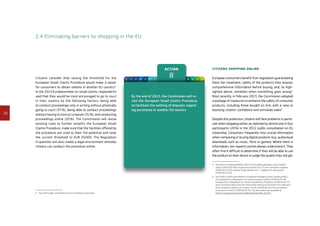 28
Action
81 2 3 4 5 6 7 9 10 11 12
2.4 Eliminating barriers to shopping in the EU
Citizens consider that raising the threshold for the
European Small Claims Procedure would make it easier
for consumers to obtain redress in another EU country4
.
In the 2013 Eurobarometer on small claims, respondents
said that they would be most encouraged to go to court
in their country by the following factors: being able
to conduct proceedings only in writing without physically
going to court (37 %), being able to conduct proceedings
without having to instruct a lawyer (31 %), and conducting
proceedings online (20 %). The Commission will revise
existing rules to further simplify the European Small
Claims Procedure, make sure that the facilities offered by
the procedure are used to their full potential and raise
the current threshold to EUR 25 000. The Regulation
in question will also create a legal environment whereby
citizens can conduct the procedure online.
4	See 2012 public consultation on EU citizenship in particular.
By the end of 2013, the Commission will re-
vise the European Small Claims Procedure
to facilitate the settling of disputes regard-
ing purchases in another EU country.
Citizens shopping online
European consumers benefit from legislation guaranteeing
them fair treatment, safety of the products they acquire,
comprehensive information before buying, and, as high-
lighted above, remedies when something goes wrong5
.
Most recently, in February 2013, the Commission adopted
a package of measures to enhance the safety of consumer
products, including those bought on line, with a view to
boosting citizens’ confidence and stimulate sales6
.
Despite this protection, citizens still face problems in partic-
ular when shopping online, as reported by almost one in four
participants (24 %) in the 2012 public consultation on EU
citizenship. Consumers frequently miss crucial information
when comparing or buying digital products (e.g. audiovisual
downloads such as music, films or games). Where there is
information, non-experts cannot always understand it. They
often find it difficult to determine if they will be able to use
the product on their device or judge the quality they will get.
5	See the EU Citizenship Report 2010 on dismantling obstacles to EU citizens’
rights (COM(2010) 603) in particular actions 9 to 13, the Consumers’ Agenda
(COM(2012) 225), and the Single Market Act II – together for new growth
(COM(2012) 573).
6	The Product Safety and Market Surveillance Package consists, among others,
of a proposal for a Regulation on consumer product safety (COM(2013) 78),
a proposal for a Regulation on market surveillance of products (COM(2013) 75)
and a Communication from the Commission setting out 20 actions for safer and
more compliant products for Europe: a multi-annual plan for the surveillance
of products in the EU (COM(2013) 76). The documents are available at
http://ec.europa.eu/consumers/safety/psmsp/index_en.htm
 