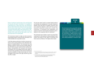 29
Action
91 2 3 4 5 6 7 8 10 11 12Florian is looking for the best place to buy and download
his favourite rock band’s new album. It is available as
a download from a major online store. Only afterwards
does he realise that he also needs to buy the music player
from the store in order to play it. The user-friendly display
of relevant information about main characteristics, inter-
operability and functionality would allow Florian to
compare offers easily and buy high quality music files
that would work on his audio player.
The Commission intends to make sure that consumers
buying digital products receive the key information in an
understandable and comparable manner.
It will help national authorities to enforce consumer pro-
tection rules by giving guidance on the information obli-
gations for digital products. The Commission will also
develop a model for uniform and user-friendly display of
key information (e.g. price, type of contract, right of with-
drawal, interoperability with hardware and software,
functionality such as the digital format used, quality of
the file, file size, portability to other devices owned by the
consumer, possibility to make private copies, etc.) which
will appear on the screen at the right moment (e.g. when
the offer is made).
This will also make it easier to compare digital products
and facilitate the development of accurate comparison
websites. More than 80 % of European consumers used
price comparison websites in 2010, with five out of ten
consumers using them at least once a month7
. The
Commission, in consultation with stakeholders, will
continue its work for improving the transparency and re-
liability of such comparison tools for consumers8
.
The Commission also intends to launch, by spring 2014,
a dedicated EU-wide awareness-raising campaign to make
citizens more aware of their rights as consumers and
hence improve confidence in the digital online market.
7	‘Consumer market study on the functioning of e-commerce’ (2011), conducted
on behalf of the European Commission, DG Health and Consumers, by Civic
Consulting.
8	For more information, see the Report from the Multi-Stakeholder Dialogue
on Comparison Tools: http://ec.europa.eu/consumers/documents/
consumer-summit-2013-msdct-report_en.pdf
The Commission will, by spring 2014, develop
in close cooperation with national enforcers
and relevant stakeholders, a model for the
online display of key requirements to make
the information on digital products clearer
and easy to compare. It will also, by spring
2014, launch a dedicated EU-wide aware-
ness-raising campaign on consumer rights.
 