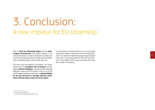 41
3. Conclusion:
A new impetus for EU citizenship
With its 2013 EU Citizenship Report and the wide-
ranging consultations that helped shaping it, the
Commission draws on citizens’ experiences to make sure
that they can fully enjoy their EU rights and the benefits
Union citizenship brings to them in their daily life.
The report and the debates surrounding it are steps,
together with the European Year of Citizens1
and the
ongoing Citizens’ Dialogues2
, to involve citizens alongside
politicians, experts and civil society, in the run-up to the
2014 European Parliament elections, in a genuine debate
on the way forward to a stronger and ever closer
Union with the citizen at the core of its action.
1	http://europa.eu/citizens-2013/
2	http://ec.europa.eu/european-debate/index_en.htm
As underlined by President Barroso in his 2012 State
of the Union Address, ‘Europe has to be ever more demo-
cratic’. EU citizens will take the European project forward
if they see its concrete benefits for them and their fam-
ilies, if they identify with its goal and vision and if they
are involved in the process.
 