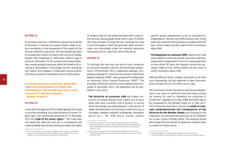 48
Action 12
To increase consumers’ confidence in tourism services the
Commission is creating a European Quality Label to en-
sure consistency in the assessment of the quality of the
services offered to consumers. The Commission also aims
to increase the number of citizens who can go on holiday,
despite their disabilities or difficulties linked to age or
economic difficulties. To this purpose it promotes aware-
ness raising among businesses about the benefits of in-
vesting in accessibility, it encourages tourism during the
low season and engages in dedicated communication
activities to promote sustainable tourism destinations.
Increasing consumers’ awareness about their
rights and existing means of redress and
facilitating the fast and low-cost out-of-court
resolution of consumer disputes
- Actions 13 and 14
Action 13
In line with the objective of the Digital Agenda for Europe
to promote awareness and understanding of citizens’ di-
gital rights, the Commission presented on 17 December
2012 the Code of EU online rights33
. This Code does
not create new rights but sets out in a transparent and
understandable way the key existing principles and rights
33	The Code is available in its full version, together with summaries, in the Digital
Agenda for Europe website whilst a simplified version is published in the Your
Europe-Citizens portal through a new section on Online rights.
of citizens under EU law protecting them when using on-
line services, buying goods online, and in case of conflict
with their providers of these services. Although the Code
is not enforceable in itself, the particular rights and prin-
ciples are enforceable under the national legislation
transposing the EU rules from which they derive.
Action 14
To facilitate fast and low-cost out-of-court resolution
of consumer disputes in the EU, the Commission presen-
ted on 29 November 2011 a legislative package, com-
prising a proposal for a Directive on consumer Alternative
dispute resolution (ADR)34
and a proposal for a Regulation
on consumer Online Dispute Resolution (ODR)35
. The
European Parliament and the Council adopted both pro-
posals in December 2012. The legislation will be pub-
lished in June 2013.
- The Directive on consumer ADR will enable con-
sumers to resolve disputes with traders out-of-court
when they have a problem with a product or service
which they bought (excluding disputes in the sectors of
health and education), by involving an ADR entity (e.g. a
conciliator, mediator, arbitrator, ombudsman, complaints
board etc.). The ADR entity should respect
34	Proposal for a Directive of the European Parliament and of the Council on
alternative dispute resolution for consumer disputes and amending Regulation
(EC) No 2006/2004 and Directive 2009/22/EC (Directive on consumer ADR),
COM(2011) 793.
35	Proposal for a Regulation of the European Parliament and of the Council on
online dispute resolution for consumer disputes (Regulation on consumer ODR),
COM(2011) 794.
specific quality requirements (such as transparency,
independence, fairness and effectiveness) and should
make the outcome of the procedure available within 90
days. Online traders will also need to inform consumers
about ADR.
- The Regulation on consumer ODR creates an EU-wide
online platform which will provide consumers and busi-
nesses with a single point of entry for resolving entirely
on-line within 90 days the disputes concerning pur-
chases made on-line. Online traders will also need to
inform consumers about ODR.
ADR and ODR are faster, cheaper and easier to use than
court proceedings and are expected to save consumers
across Europe around 22.5 billion euro a year.
The Commission further focused on promoting mediation,
since it can result in significant time and money savings
for citizens. EU rules on mediation are comprised in
a Directive36
adopted on 21 May 2008 and which had to
be transposed by the Member States by 21 May 2011.
The Commission launched in July 2012 a study to eval­
uate comprehensively the transposition of the
Directive by the Member States, also focusing on the
importance of promoting the extensive use of mediation
for a more citizens-friendly justice. This analysis should
also enable the Commission to determine whether there
is a need for further action.
36	Directive 2008/52/EC of the European Parliament and of the Council
of 21 May 2008 on certain aspects of mediation in civil and commercial matters.
 