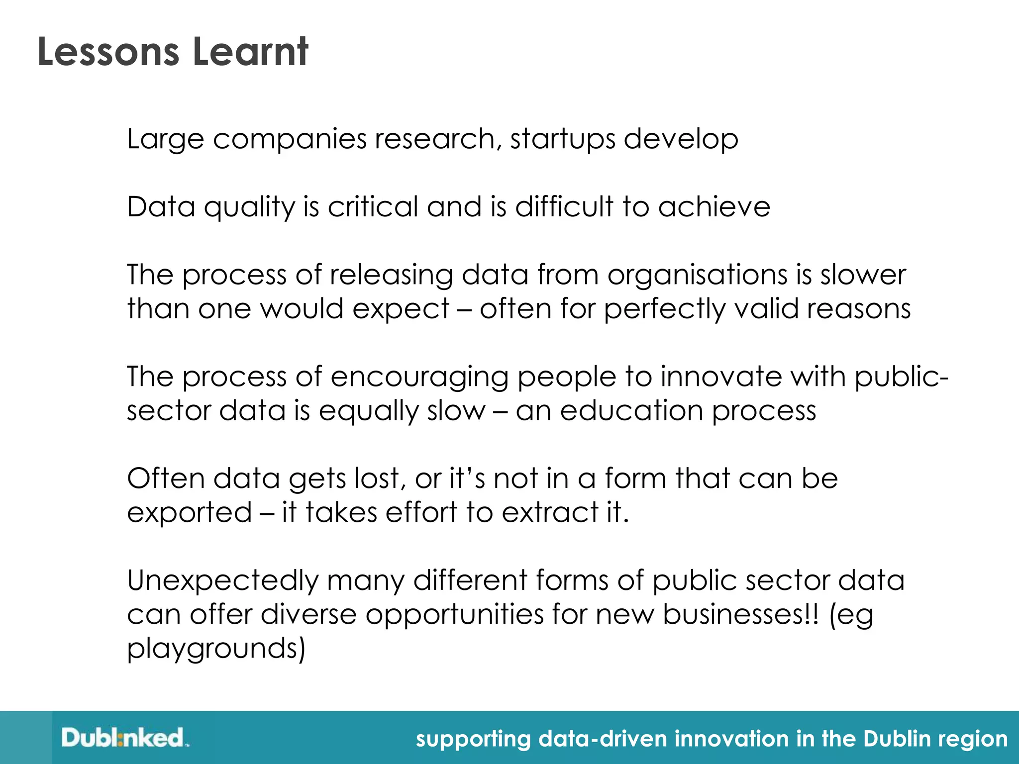 Lessons Learnt

    Large companies research, startups develop

    Data quality is critical and is difficult to achieve

    The process of releasing data from organisations is slower
    than one would expect – often for perfectly valid reasons

    The process of encouraging people to innovate with public-
    sector data is equally slow – an education process

    Often data gets lost, or it’s not in a form that can be
    exported – it takes effort to extract it.

    Unexpectedly many different forms of public sector data
    can offer diverse opportunities for new businesses!! (eg
    playgrounds)


                           supporting data-driven innovation in the Dublin region
 