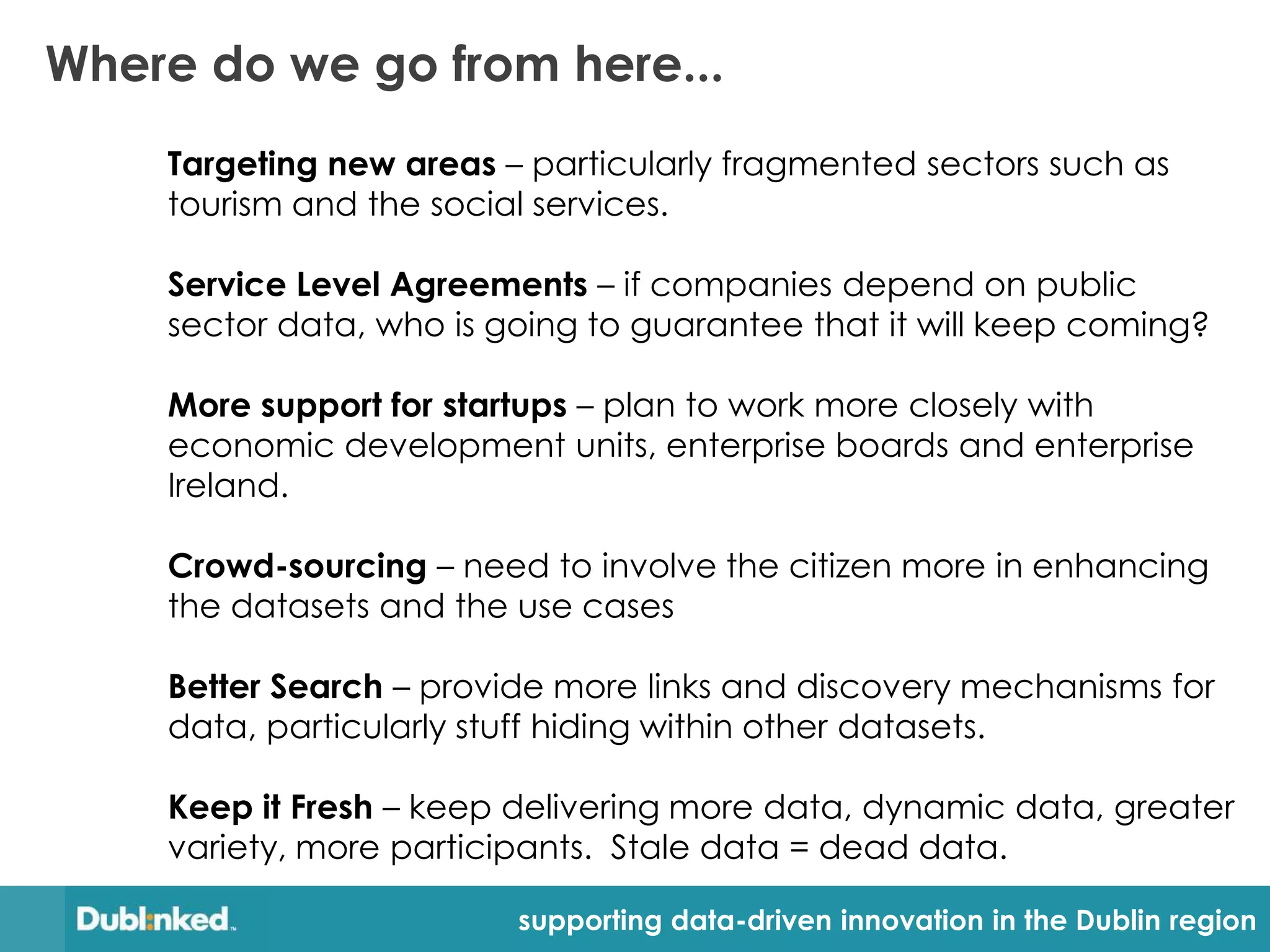 Where do we go from here...
    Targeting new areas – particularly fragmented sectors such as
    tourism and the social services.

    Service Level Agreements – if companies depend on public
    sector data, who is going to guarantee that it will keep coming?

    More support for startups – plan to work more closely with
    economic development units, enterprise boards and enterprise
    Ireland.

    Crowd-sourcing – need to involve the citizen more in enhancing
    the datasets and the use cases

    Better Search – provide more links and discovery mechanisms for
    data, particularly stuff hiding within other datasets.

    Keep it Fresh – keep delivering more data, dynamic data, greater
    variety, more participants. Stale data = dead data.

                         supporting data-driven innovation in the Dublin region
 