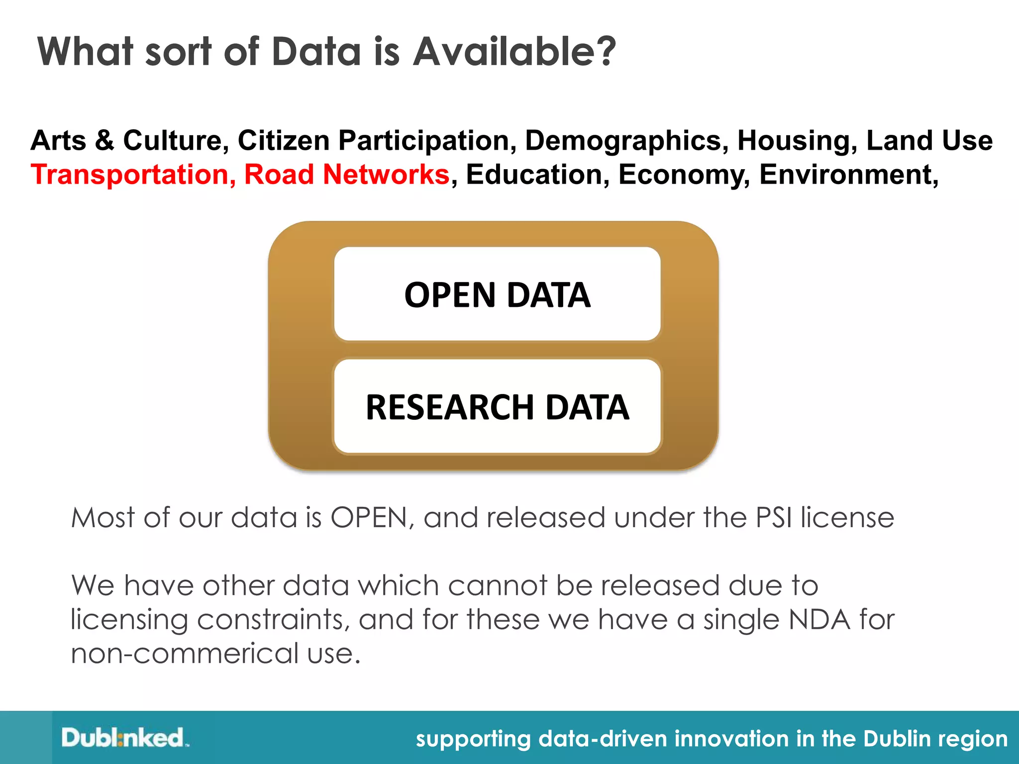 What sort of Data is Available?

Arts & Culture, Citizen Participation, Demographics, Housing, Land Use
Transportation, Road Networks, Education, Economy, Environment,



                           OPEN DATA

                        RESEARCH DATA

  Most of our data is OPEN, and released under the PSI license

  We have other data which cannot be released due to
  licensing constraints, and for these we have a single NDA for
  non-commerical use.

                            supporting data-driven innovation in the Dublin region
 