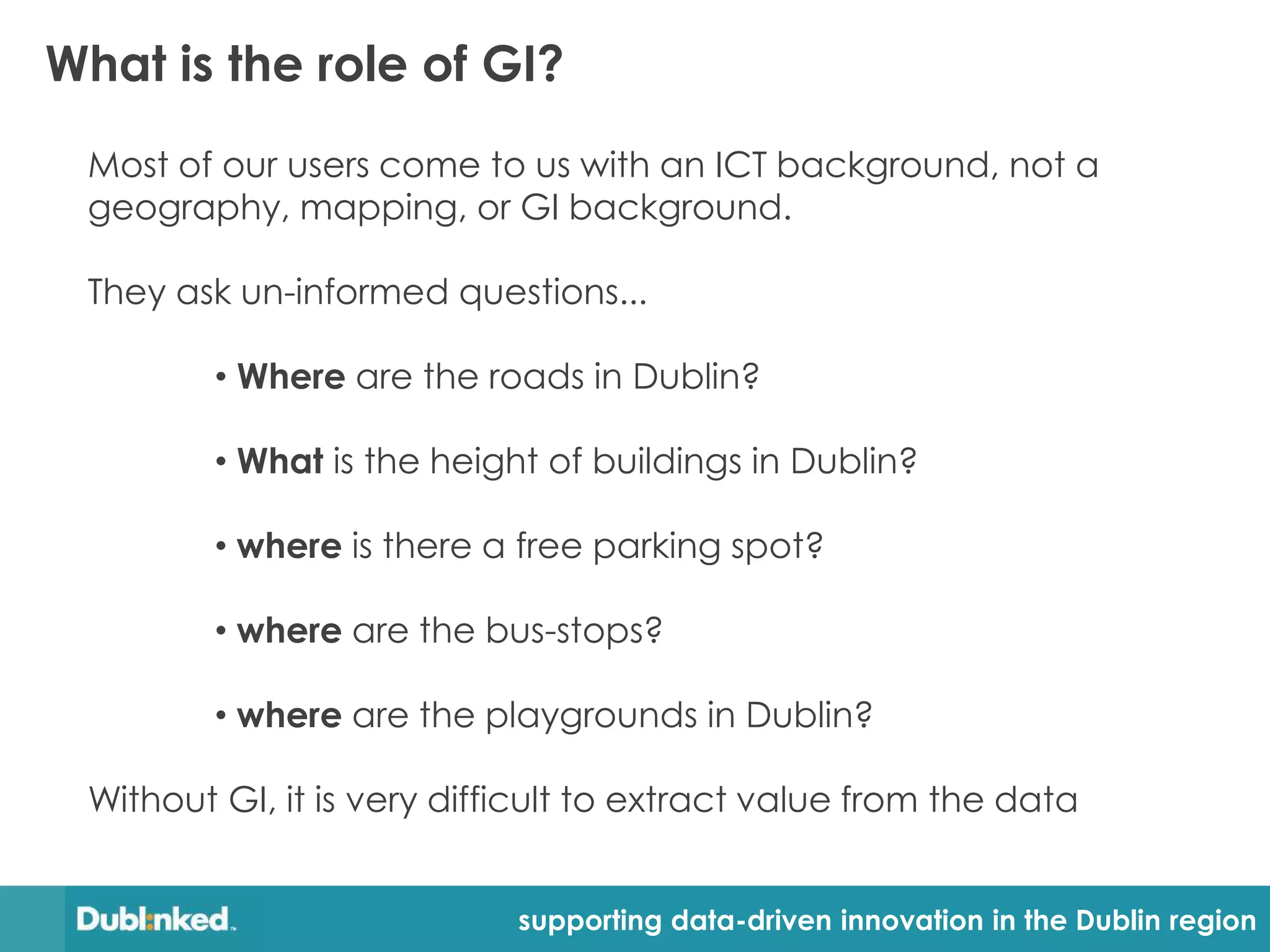 What is the role of GI?
 Most of our users come to us with an ICT background, not a
 geography, mapping, or GI background.

 They ask un-informed questions...

         • Where are the roads in Dublin?

         • What is the height of buildings in Dublin?

         • where is there a free parking spot?

         • where are the bus-stops?

         • where are the playgrounds in Dublin?

 Without GI, it is very difficult to extract value from the data


                            supporting data-driven innovation in the Dublin region
 