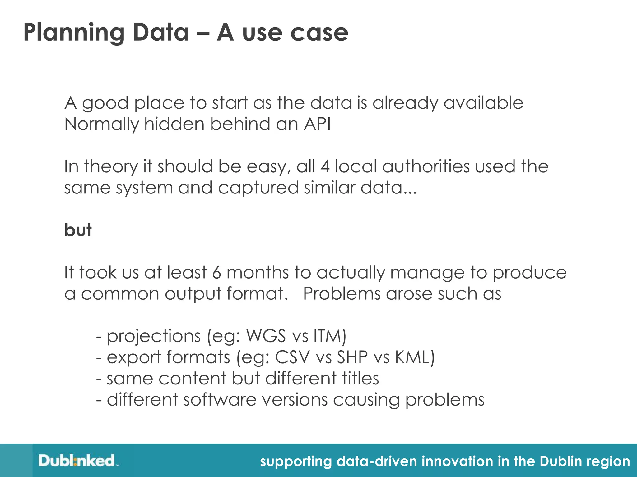 Planning Data – A use case

   A good place to start as the data is already available
   Normally hidden behind an API

   In theory it should be easy, all 4 local authorities used the
   same system and captured similar data...

   but

   It took us at least 6 months to actually manage to produce
   a common output format. Problems arose such as

         - projections (eg: WGS vs ITM)
         - export formats (eg: CSV vs SHP vs KML)
         - same content but different titles
         - different software versions causing problems


                            supporting data-driven innovation in the Dublin region
 
