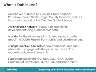 What is Dublinked?

  An initiative of Dublin City Council, DunLaoghaire-
  Rathdown, South Dublin, Fingal County Councils, and NUI
  Maynooth, as part of the Creative Dublin Alliance

  An innovation network focussed on economic
  development using public-sector data

  A portal for the discovery of static and dynamic data
  about the Dublin Region, from public and private sources.

  A single-point-of-contact for new companies and users
  who wish to engage with the public sector for data
  requests and project proposals

  Supported also by the OSI, NTA, CSO, PSRA, Dublin
  Chamber of Commerce, Dublin BID, and many others

                         supporting data-driven innovation in the Dublin region
 