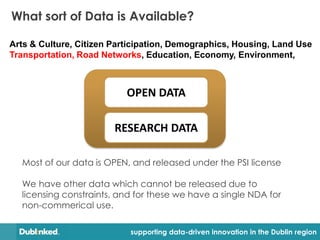 What sort of Data is Available?

Arts & Culture, Citizen Participation, Demographics, Housing, Land Use
Transportation, Road Networks, Education, Economy, Environment,



                           OPEN DATA

                        RESEARCH DATA

  Most of our data is OPEN, and released under the PSI license

  We have other data which cannot be released due to
  licensing constraints, and for these we have a single NDA for
  non-commerical use.

                            supporting data-driven innovation in the Dublin region
 