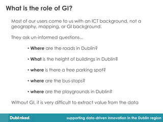 What is the role of GI?
 Most of our users come to us with an ICT background, not a
 geography, mapping, or GI background.

 They ask un-informed questions...

         • Where are the roads in Dublin?

         • What is the height of buildings in Dublin?

         • where is there a free parking spot?

         • where are the bus-stops?

         • where are the playgrounds in Dublin?

 Without GI, it is very difficult to extract value from the data


                            supporting data-driven innovation in the Dublin region
 