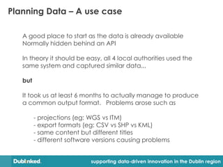Planning Data – A use case

   A good place to start as the data is already available
   Normally hidden behind an API

   In theory it should be easy, all 4 local authorities used the
   same system and captured similar data...

   but

   It took us at least 6 months to actually manage to produce
   a common output format. Problems arose such as

         - projections (eg: WGS vs ITM)
         - export formats (eg: CSV vs SHP vs KML)
         - same content but different titles
         - different software versions causing problems


                            supporting data-driven innovation in the Dublin region
 