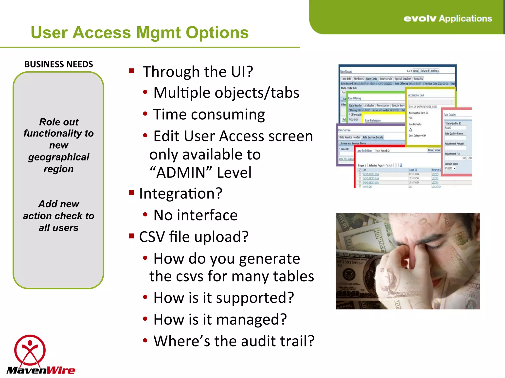 User Access Mgmt Options
BUSINESS	
  NEEDS	
  
                        § 	
  	
  Through	
  the	
  UI?	
  
                                  • 	
  MulHple	
  objects/tabs	
  
   Role out
                                  • 	
  Time	
  consuming	
  
functionality to
      new
                                  • 	
  Edit	
  User	
  Access	
  screen	
  
 geographical                       only	
  available	
  to	
  
    region
                                    “ADMIN”	
  Level	
  
                        § 	
  IntegraHon?	
  
   Add new
action check to                   • 	
  No	
  interface	
  
    all users
                        § 	
  CSV	
  ﬁle	
  upload?	
  
                                  • 	
  How	
  do	
  you	
  generate	
  
                                    the	
  csvs	
  for	
  many	
  tables	
  
                                  • 	
  How	
  is	
  it	
  supported?	
  
                                  • 	
  How	
  is	
  it	
  managed?	
  
                                  • 	
  Where’s	
  the	
  audit	
  trail?	
  
 