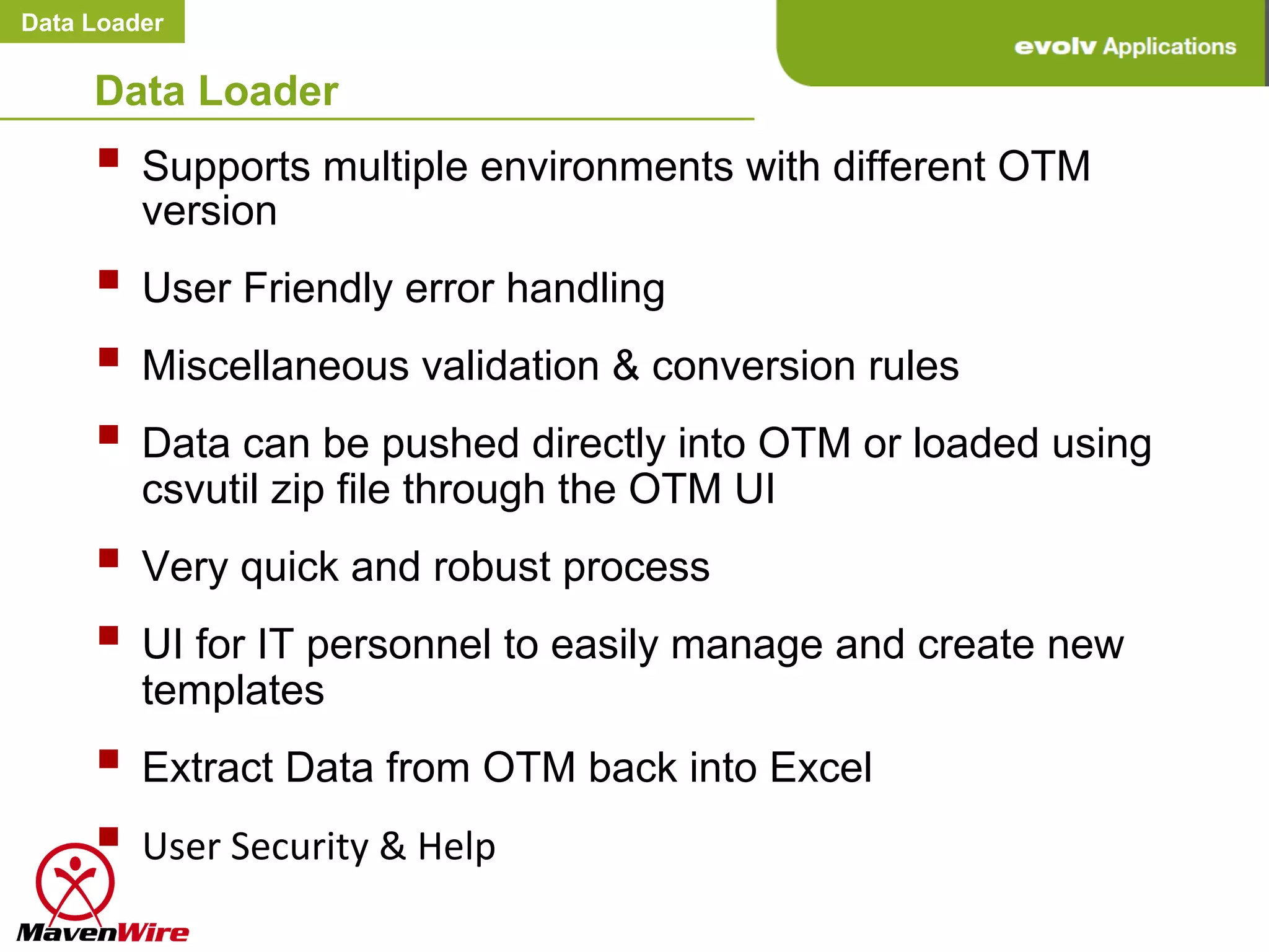 Data Loader


     Data Loader
     §  Supports multiple environments with different OTM
         version
     §  User Friendly error handling
     §  Miscellaneous validation & conversion rules
     §  Data can be pushed directly into OTM or loaded using
         csvutil zip file through the OTM UI
     §  Very quick and robust process
     §  UI for IT personnel to easily manage and create new
         templates
     §  Extract Data from OTM back into Excel
     §  User	
  Security	
  &	
  Help	
  
 