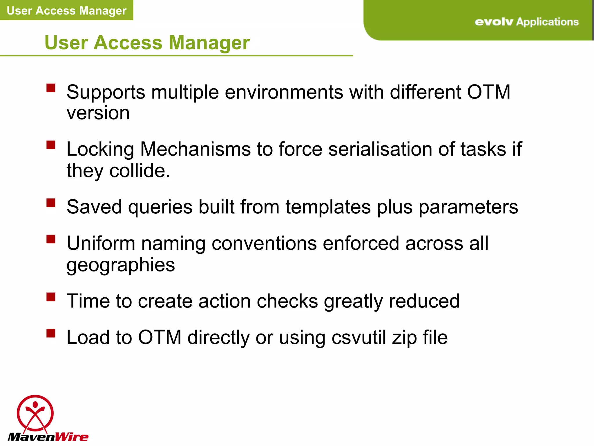 User Access Manager


     User Access Manager

     §  Supports multiple environments with different OTM
         version
     §  Locking Mechanisms to force serialisation of tasks if
         they collide.
     §  Saved queries built from templates plus parameters
     §  Uniform naming conventions enforced across all
         geographies
     §  Time to create action checks greatly reduced
     §  Load to OTM directly or using csvutil zip file	
  
 