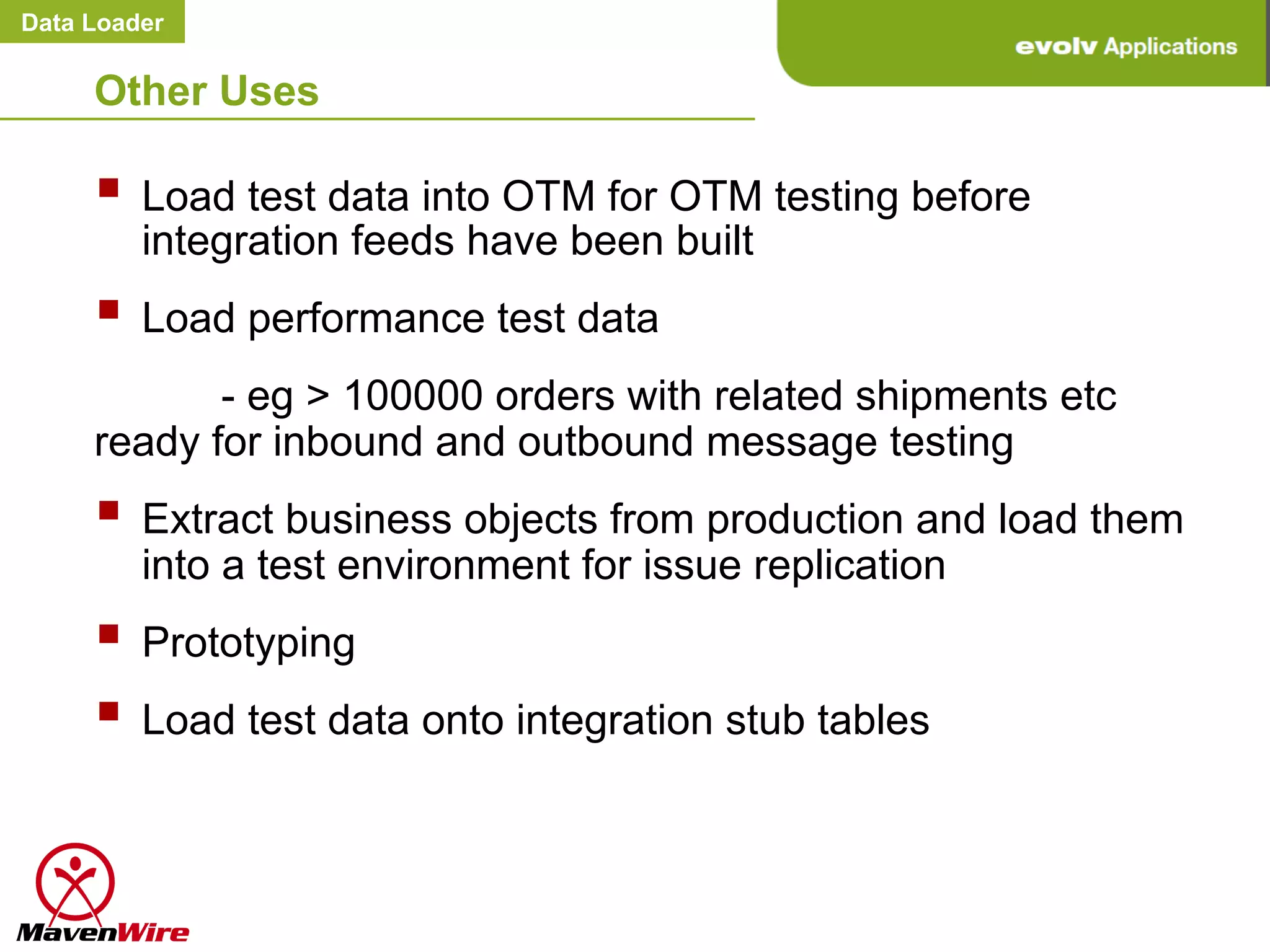 Data Loader


     Other Uses

     §  Load test data into OTM for OTM testing before
         integration feeds have been built
     §  Load performance test data
            - eg > 100000 orders with related shipments etc
     ready for inbound and outbound message testing
     §  Extract business objects from production and load them
         into a test environment for issue replication
     §  Prototyping
     §  Load test data onto integration stub tables
 