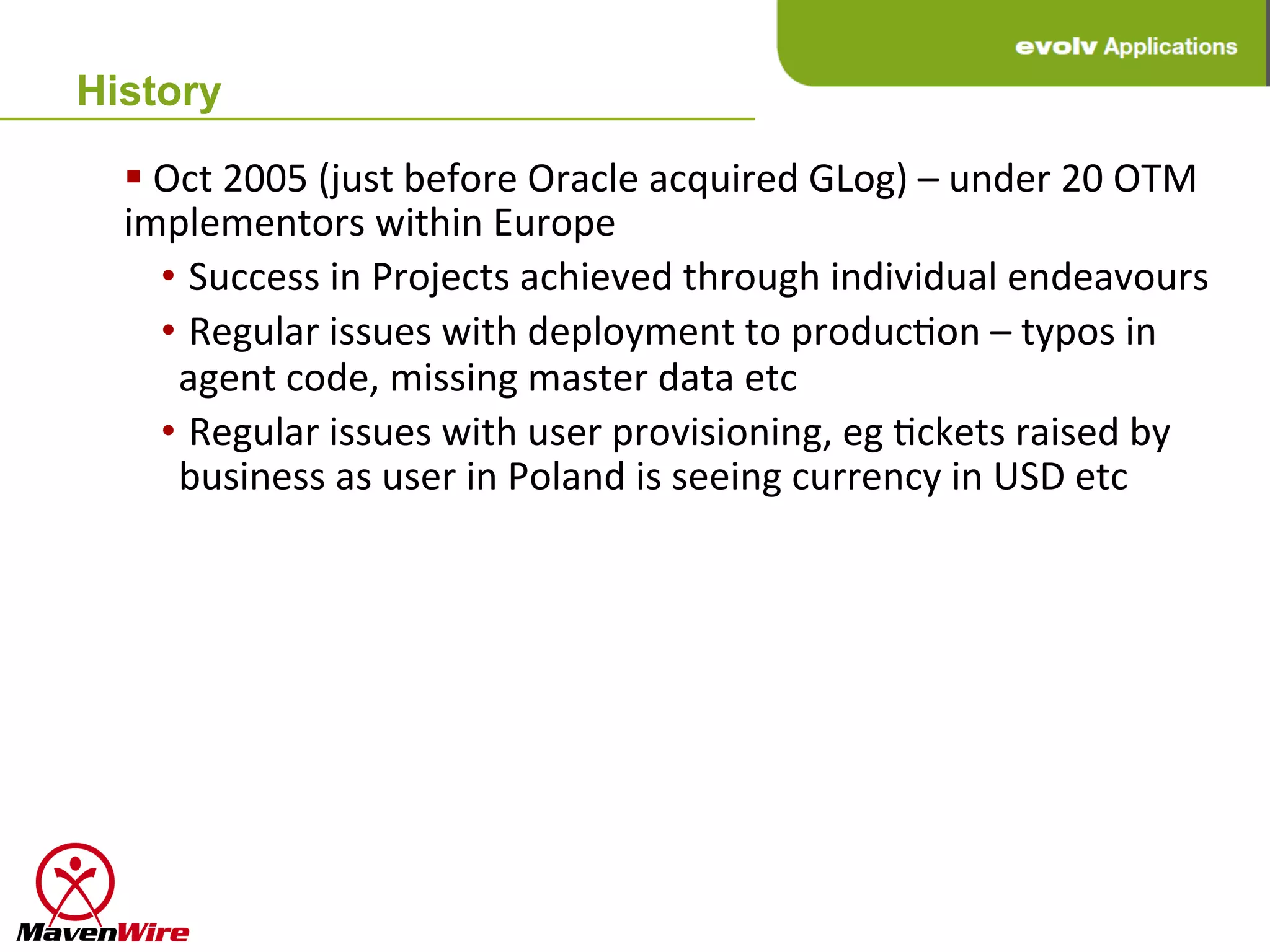 History

  § 	
  Oct	
  2005	
  (just	
  before	
  Oracle	
  acquired	
  GLog)	
  –	
  under	
  20	
  OTM	
  
  implementors	
  within	
  Europe	
  
         • 	
  Success	
  in	
  Projects	
  achieved	
  through	
  individual	
  endeavours	
  
         • 	
  Regular	
  issues	
  with	
  deployment	
  to	
  producHon	
  –	
  typos	
  in	
  
           agent	
  code,	
  missing	
  master	
  data	
  etc	
  
         • 	
  Regular	
  issues	
  with	
  user	
  provisioning,	
  eg	
  Hckets	
  raised	
  by	
  
           business	
  as	
  user	
  in	
  Poland	
  is	
  seeing	
  currency	
  in	
  USD	
  etc	
  
 
