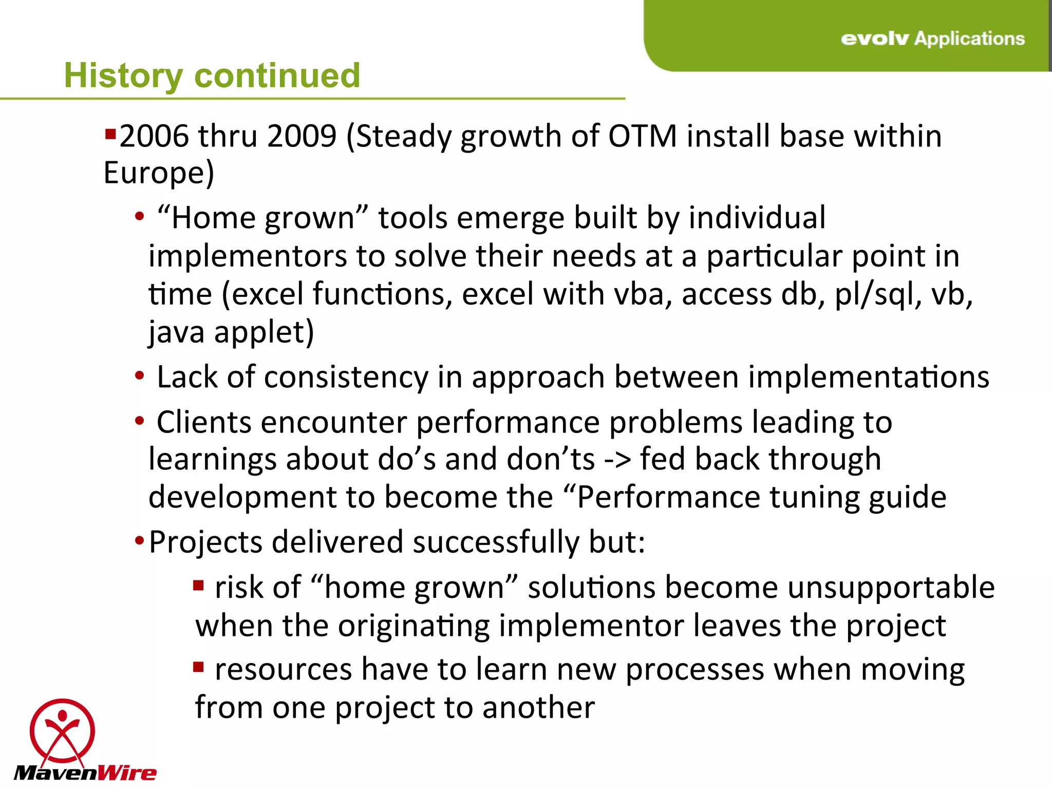 History continued
  § 2006	
  thru	
  2009	
  (Steady	
  growth	
  of	
  OTM	
  install	
  base	
  within	
  
  Europe)	
  
      • 	
  “Home	
  grown”	
  tools	
  emerge	
  built	
  by	
  individual	
  
        implementors	
  to	
  solve	
  their	
  needs	
  at	
  a	
  parHcular	
  point	
  in	
  
        Hme	
  (excel	
  funcHons,	
  excel	
  with	
  vba,	
  access	
  db,	
  pl/sql,	
  vb,	
  
        java	
  applet)	
  
      • 	
  Lack	
  of	
  consistency	
  in	
  approach	
  between	
  implementaHons	
  
      • 	
  Clients	
  encounter	
  performance	
  problems	
  leading	
  to	
  
        learnings	
  about	
  do’s	
  and	
  don’ts	
  -­‐>	
  fed	
  back	
  through	
  
        development	
  to	
  become	
  the	
  “Performance	
  tuning	
  guide	
  
      • Projects	
  delivered	
  successfully	
  but:	
  
               § 	
  risk	
  of	
  “home	
  grown”	
  soluHons	
  become	
  unsupportable	
  
                when	
  the	
  originaHng	
  implementor	
  leaves	
  the	
  project	
  
               § 	
  resources	
  have	
  to	
  learn	
  new	
  processes	
  when	
  moving	
  
                from	
  one	
  project	
  to	
  another	
  
 