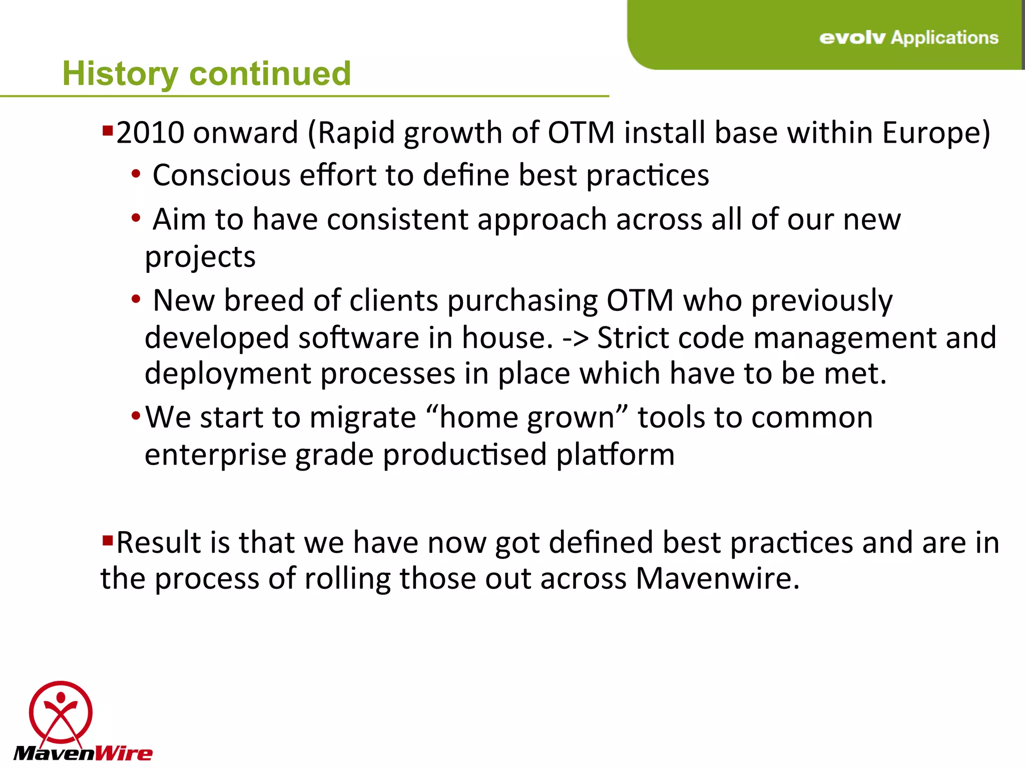 History continued
  § 2010	
  onward	
  (Rapid	
  growth	
  of	
  OTM	
  install	
  base	
  within	
  Europe)	
  
      • 	
  Conscious	
  eﬀort	
  to	
  deﬁne	
  best	
  pracHces	
  
      • 	
  Aim	
  to	
  have	
  consistent	
  approach	
  across	
  all	
  of	
  our	
  new	
  
        projects	
  
      • 	
  New	
  breed	
  of	
  clients	
  purchasing	
  OTM	
  who	
  previously	
  
        developed	
  so^ware	
  in	
  house.	
  -­‐>	
  Strict	
  code	
  management	
  and	
  
        deployment	
  processes	
  in	
  place	
  which	
  have	
  to	
  be	
  met.	
  
      • We	
  start	
  to	
  migrate	
  “home	
  grown”	
  tools	
  to	
  common	
  
        enterprise	
  grade	
  producHsed	
  plaaorm	
  

  § Result	
  is	
  that	
  we	
  have	
  now	
  got	
  deﬁned	
  best	
  pracHces	
  and	
  are	
  in	
  
  the	
  process	
  of	
  rolling	
  those	
  out	
  across	
  Mavenwire.	
  
 