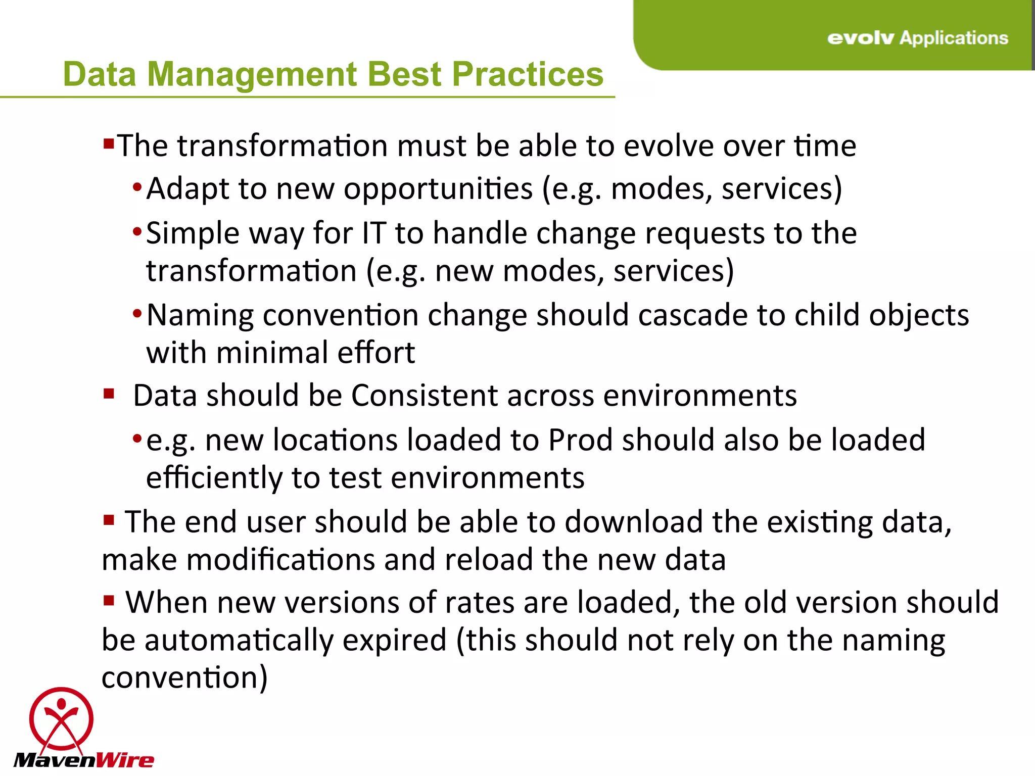 Data Management Best Practices

  § The	
  transformaHon	
  must	
  be	
  able	
  to	
  evolve	
  over	
  Hme	
  
            • Adapt	
  to	
  new	
  opportuniHes	
  (e.g.	
  modes,	
  services)	
  	
  
            • Simple	
  way	
  for	
  IT	
  to	
  handle	
  change	
  requests	
  to	
  the	
  
              transformaHon	
  (e.g.	
  new	
  modes,	
  services)	
  
            • Naming	
  convenHon	
  change	
  should	
  cascade	
  to	
  child	
  objects	
  
              with	
  minimal	
  eﬀort	
  
  § 	
  	
  Data	
  should	
  be	
  Consistent	
  across	
  environments	
  
            • e.g.	
  new	
  locaHons	
  loaded	
  to	
  Prod	
  should	
  also	
  be	
  loaded	
  
              eﬃciently	
  to	
  test	
  environments	
  
  § 	
  The	
  end	
  user	
  should	
  be	
  able	
  to	
  download	
  the	
  exisHng	
  data,	
  
  make	
  modiﬁcaHons	
  and	
  reload	
  the	
  new	
  data	
  
  § 	
  When	
  new	
  versions	
  of	
  rates	
  are	
  loaded,	
  the	
  old	
  version	
  should	
  
  be	
  automaHcally	
  expired	
  (this	
  should	
  not	
  rely	
  on	
  the	
  naming	
  
  convenHon)	
  
 