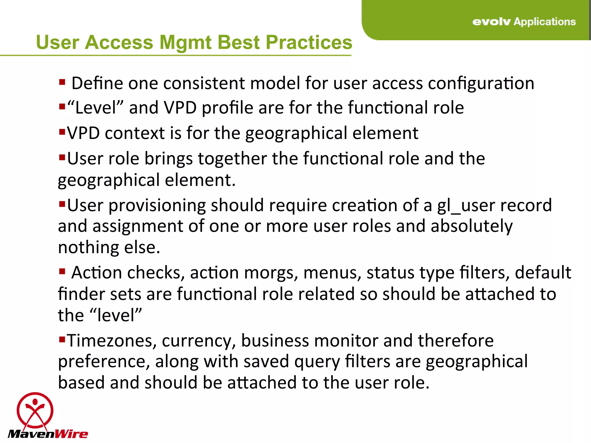 User Access Mgmt Best Practices

  § 	
  Deﬁne	
  one	
  consistent	
  model	
  for	
  user	
  access	
  conﬁguraHon	
  
  § “Level”	
  and	
  VPD	
  proﬁle	
  are	
  for	
  the	
  funcHonal	
  role	
  
  § VPD	
  context	
  is	
  for	
  the	
  geographical	
  element	
  
  § User	
  role	
  brings	
  together	
  the	
  funcHonal	
  role	
  and	
  the	
  
  geographical	
  element.	
  
  § User	
  provisioning	
  should	
  require	
  creaHon	
  of	
  a	
  gl_user	
  record	
  
  and	
  assignment	
  of	
  one	
  or	
  more	
  user	
  roles	
  and	
  absolutely	
  
  nothing	
  else.	
  
  § 	
  AcHon	
  checks,	
  acHon	
  morgs,	
  menus,	
  status	
  type	
  ﬁlters,	
  default	
  
  ﬁnder	
  sets	
  are	
  funcHonal	
  role	
  related	
  so	
  should	
  be	
  agached	
  to	
  
  the	
  “level”	
  
  § Timezones,	
  currency,	
  business	
  monitor	
  and	
  therefore	
  
  preference,	
  along	
  with	
  saved	
  query	
  ﬁlters	
  are	
  geographical	
  
  based	
  and	
  should	
  be	
  agached	
  to	
  the	
  user	
  role.	
  
 