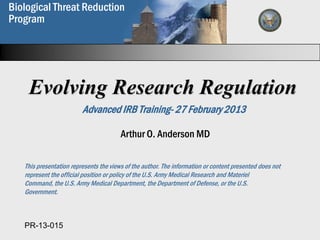Biological Threat Reduction
  Biological Weapons
Program
  Proliferation Prevention
  Program



    Evolving Research Regulation
                         Advanced IRB Training- 27 February 2013

                                        Arthur O. Anderson MD

   This presentation represents the views of the author. The information or content presented does not
   represent the official position or policy of the U.S. Army Medical Research and Materiel
   Command, the U.S. Army Medical Department, the Department of Defense, or the U.S.
   Government.

                                                                                                         1

   PR-13-015                                  Biological Weapons
                                       Proliferation Prevention Program
 
