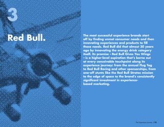 /10The Experience Journey
Red Bull.
3
The most successful experience brands start
off by finding unmet consumer needs and then
innovating experiences and products to fill
those needs. Red Bull did that almost 30 years
ago by innovating the energy drink category
itself. Its promise – Red Bull Gives You Wings
– is a higher-level aspiration that’s borne out
at every conceivable touchpoint along its
experience journey: from the annual Flug Tag
to Red Bull Racing and other sponsorships, from
one-off stunts like the Red Bull Stratos mission
to the edge of space to the brand’s consistently
significant investment in experience-
based marketing.
 