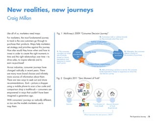 /3The Experience Journey
New realities, new journeys
Craig Millon
Like all of us, marketers need maps.
For marketers, the most fundamental journey
to track is the one customers go through to
purchase their products. Maps help marketers
set strategy and priorities against this journey.
How else would they know when and how to
invest in order to create the right moments in
time and the right relationships over time – to
drive sales, to inspire referrals and to
earn re-purchase?
Across industries, consumer journeys have
changed radically in recent years. There
are many more brand choices and infinitely
more sources of information about them.
There are new ways to seek out and share
recommendations. And – picture a shopper
using a mobile phone to scan a bar code and
comparison shop a toothbrush – consumers are
empowered in ways that couldn’t have been
imagined a generation ago.
With consumers’ journeys so radically different,
so too are the models marketers use to
map them.
Fig. 1 McKinsey’s 2009 “Consumer Decision Journey”
Moment of
purchase
Initial
consideration
set
Trigger
Information gathering, shopping
Ongoing exposure
Active evaluation
Postpurchase experience
Loyalty loop 3. Ultimately, the consumer
selects a brand at
the moment of purchase
2. Consumers add or subtract brands
as they evaluate what they want
1. The consumer
considers an initial
set of brands,
based on brand
perceptions and
exposure to recent
touch points
4. After purchasing a product or service, the consumer
builds expectations based on experience to inform the
next decision journey
Second Moment
of Truth
(Experience)
First Moment of
Truth (Shelf)
Stimulus
Which becomes the next person’s ZMOT
Fig. 2 Google’s 2011 “Zero Moment of Truth”
 