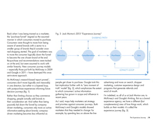 Stimulus Consideration Purchase Use
SHARING PATH
LOYALTY LOOP
Time
CompetitiveSet
Fig. 3 Jack Morton’s 2013 “Experience Journey”
/4The Experience Journey
people get closer to purchase. Google took this
last implication further with its “zero moment of
truth” model (fig. 2), which emphasizes the extent
to which consumers’ active information-
gathering has grown in scope and influence in
recent years.
As I said, maps help marketers set strategy
and priorities against consumer journeys. Both
McKinsey’s and Google’s models showed
marketers that they needed to change: for
example, by spending less on above the line
advertising and more on search, shopper
marketing, customer experience design and
programs that generate referrals and
word of mouth.
I’m indebted, as all of us at Jack Morton are, to
McKinsey’s and Google’s thinking. But as a brand
experience agency, we have a different (but
complementary) view of how things work, which
builds on their models: it’s called the
experience journey (fig. 3).
Back when I was being trained as a marketer,
the “purchase funnel” reigned as the assumed
manner in which consumers moved to purchase.
Consumers were thought to move from being
aware of several brands with a sector to a
smaller group of brands they’d consider once
real shopping started. The goal of marketers was
to move the consumer logically down the funnel
to become the one chosen brand at the end.
Re-purchase and recommendations were tacked
on at the end, but were assumed to work with
similar linearity. New consumer journey models
– especially those put forth by McKinsey in 2009
and Google in 2011 – have destroyed this once
set-in-stone approach.
As McKinsey’s research-based report proved ,
consumers don’t move logically and inexorably
in one direction, but rather in a layered loop,
with postpurchase experiences informing future
decision journeys (fig. 1).
Rather than limiting choices as they commence
shopping, people actually add brands to
their consideration set. And rather than being
passively led down the funnel by company-
driven marketing, consumers rely more on active
information-seeking about brands; company-
driven marketing becomes less influential as
1
2
 