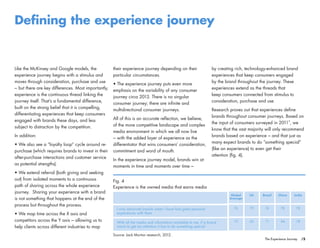 /5The Experience Journey
Defining the experience journey
their experience journey depending on their
particular circumstances.
• The experience journey puts even more
emphasis on the variability of any consumer
journey circa 2013. There is no singular
consumer journey; there are infinite and
multidirectional consumer journeys.
All of this is an accurate reflection, we believe,
of the more competitive landscape and complex
media environment in which we all now live
– with the added layer of experience as the
differentiator that wins consumers’ consideration,
commitment and word of mouth.
In the experience journey model, brands win at
moments in time and moments over time –
by creating rich, technology-enhanced brand
experiences that keep consumers engaged
by the brand throughout the journey. These
experiences extend as the threads that
keep consumers connected from stimulus to
consideration, purchase and use.
Research proves out that experiences define
brands throughout consumer journeys. Based on
the input of consumers surveyed in 2011 , we
know that the vast majority will only recommend
brands based on experience – and that just as
many expect brands to do “something special”
(like an experience) to even get their
attention (fig. 4).
Like the McKinsey and Google models, the
experience journey begins with a stimulus and
moves through consideration, purchase and use
– but there are key differences. Most importantly,
experience is the continuous thread linking the
journey itself. That’s a fundamental difference,
built on the strong belief that it is compelling,
differentiating experiences that keep consumers
engaged with brands these days, and less
subject to distraction by the competition.
In addition:
• We also see a “loyalty loop” cycle around re-
purchase (which requires brands to invest in their
after-purchase interactions and customer service
as potential strengths).
• We extend referral (both giving and seeking
out) from isolated moments to a continuous
path of sharing across the whole experience
journey. Sharing your experience with a brand
is not something that happens at the end of the
process but throughout the process.
• We map time across the X axis and
competitors across the Y axis – allowing us to
help clients across different industries to map
Fig. 4
Experience is the owned media that earns media
Source: Jack Morton research, 2012.
Global
Average
US Brazil China India
76 79 74 78 78
75 65 71 84 78
I only advocate brands when I have had great personal
experiences with them
With all the media and information available to me, if a brand
wants to get my attention it has to do something special
3
 