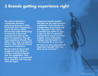 /7The Experience Journey
3 Brands getting experience right
The value to brands in
architecting consumer
experience journeys is clear.
The brands that succeed now
and in the future will be
brands that build relationships
at moments in time and
moments over time on the
basis of experience. We call
these experience brands. They
deliver more than a product or
service – they offer the shared
value of an experience.
Recent research shows that
people are more likely to
consider experience brands
over the competition. They
are more likely to recommend
them. And they will even pay
more for them .
Experience brands consider
and plan for the total consumer
experience – from stimulus to
consideration to purchase and
use. They don’t view tactics
in isolation but rather as part
of journey that is organized
and based on macro consumer
insights, macro technology
changes and the belief in a
“new journey for a new age”.
So what are some examples of
experience brands? Here are
three of our favorites :
5
6
 
