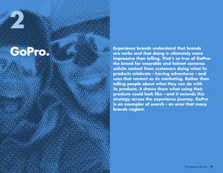 /9The Experience Journey
GoPro.
2
Experience brands understand that brands
are verbs and that doing is ultimately more
impressive than telling. That’s so true of GoPro:
the brand for wearable and helmet cameras
solicits content from customers doing what its
products celebrate – having adventures – and
uses that content as its marketing. Rather than
telling people about what they can do with
its products, it shows them what using their
products could look like – and it extends this
strategy across the experience journey. GoPro
is an exemplar of search – an area that many
brands neglect.
 
