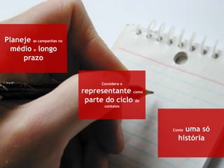 6
Planeje as campanhas no
médio e longo
prazo
Considere o
representante como
parte do ciclo de
contatos
Conte uma só
história
 