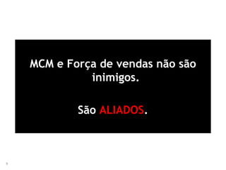 9
MCM e Força de vendas não são
inimigos.
São ALIADOS.
 