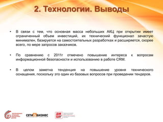 2. Технологии. Выводы
• В связи с тем, что основная масса небольших АКЦ при открытии имеет
ограниченный объем инвестиций, их технический функционал зачастую
минимален, базируется на самостоятельных разработках и расширяется, скорее
всего, по мере запросов заказчиков.
• По сравнению с 2011г отмечено повышение интереса к вопросам
информационной безопасности и использованию в работе CRM.
• В целом заметна тенденция на повышение уровня технического
оснащения, поскольку это один из базовых вопросов при проведении тендеров.
 