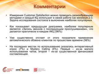 Комментарии
• Измерения Customer Satisfaction можно проводить разнообразными
методами и каждый КЦ использует в своей работе как минимум 2-3.
Задача исследования состояла в выяснении наиболее популярных
• Как показывает предыдущая диаграмма, наиболее популярным
является «Запись звонков с последующим прослушиванием», что
делается практически в каждом АКЦ (96%)
• Уже существенно отстает от этого показателя применение
автоматического обзвона клиентов по прошествии времени (56%)
• На последних местах по использованию оказались интерактивный
опрос (7%) и Mystery Calling (4%). Первый – из-за малого
использования чатов, второй – из-за существенной финансовой
составляющей.
 
