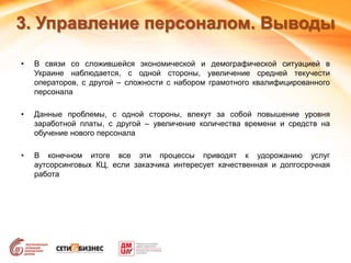 3. Управление персоналом. Выводы
• В связи со сложившейся экономической и демографической ситуацией в
Украине наблюдается, с одной стороны, увеличение средней текучести
операторов, с другой – сложности с набором грамотного квалифицированного
персонала
• Данные проблемы, с одной стороны, влекут за собой повышение уровня
заработной платы, с другой – увеличение количества времени и средств на
обучение нового персонала
• В конечном итоге все эти процессы приводят к удорожанию услуг
аутсорсинговых КЦ, если заказчика интересует качественная и долгосрочная
работа
 