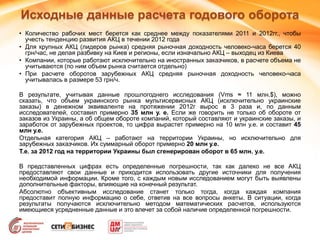 • Количество рабочих мест берется как среднее между показателями 2011 и 2012гг., чтобы
учесть тенденцию развития АКЦ в течении 2012 года
• Для крупных АКЦ (лидеров рынка) средняя рыночная доходность человеко-часа берется 40
грн/час, не делая разбивку на Киев и регионы, если изначально АКЦ – выходец из Киева
• Компании, которые работают исключительно на иностранных заказчиков, в расчете объема не
учитываются (по ним объем рынка считается отдельно)
• При расчете оборотов зарубежных АКЦ средняя рыночная доходность человеко-часа
учитывалась в размере 53 грн/ч.
В результате, учитывая данные прошлогоднего исследования (Vms ≈ 11 млн.$), можно
сказать, что объем украинского рынка мультисервисных АКЦ (исключительно украинские
заказы) в денежном эквиваленте на протяжении 2012г вырос в 3 раза и, по данным
исследователей, составил примерно 35 млн у. е. Если же говорить не только об обороте от
заказов из Украины, а об общем обороте компаний, который составляют и украинские заказы, и
заработок от зарубежных проектов, то цифра вырастет примерно на 10 млн у.е. и составит 45
млн у.е.
Отдельная категория АКЦ – работают на территории Украины, но исключительно для
зарубежных заказчиков. Их суммарный оборот примерно 20 млн у.е.
Т.е. за 2012 год на территории Украины был сгенерирован оборот в 65 млн. у.е.
В представленных цифрах есть определенные погрешности, так как далеко не все АКЦ
предоставляют свои данные и приходится использовать другие источники для получения
необходимой информации. Кроме того, с каждым новым исследованием могут быть выявлены
дополнительные факторы, влияющие на конечный результат.
Абсолютно объективным исследование станет только тогда, когда каждая компания
предоставит полную информацию о себе, ответив на все вопросы анкеты. В ситуации, когда
результаты получаются исключительно методом математических расчетов, используются
имеющиеся усредненные данные и это влечет за собой наличие определенной погрешности.
Исходные данные расчета годового оборота
 