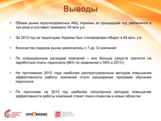 Выводы
• Объем рынка мультисервисных АКЦ Украины за прошедший год увеличился в
три раза и составил примерно 35 млн у.е.
• За 2012 год на территории Украины был сгенерирован оборот в 65 млн. у.е.
• Количество лидеров рынка увеличилось с 7 до 12 компаний
• По операционным расходам компаний – все больше средств тратится на
заработные платы персонала (66% по сравнению с 59% в 2011г)
• На протяжении 2012 года наиболее распространенным методом повышения
эффективности работы компаний стало расширение программ обучения
персонала
• По прогнозам на 2013 год наиболее популярным методом повышение
эффективности работы компаний станет поиск клиентов в новых областях
 