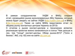 В рамках сотрудничества УАДМ и ВАКЦ создали
отчет, касающийся рынка мультисервисных АКЦ Украины, который
можно будет увидеть на сайтах УАДМ (http://uadm.com.ua) и ВАКЦ
(http://cca.org.ua). Также на сайте ВАКЦ представлен отчет по
общему рынку контактных центров Украины за 2012г.
С отчетом о рынке контакт-центров и технических аспектах
реализации проектов можно ознакомиться в статье "Чем дальше в
лес, тем "толще" контакт-центры: Обзор рынка-2013" ("Сети и
бизнес", №2, стр. 62) или на сайте sib.com.ua.
 