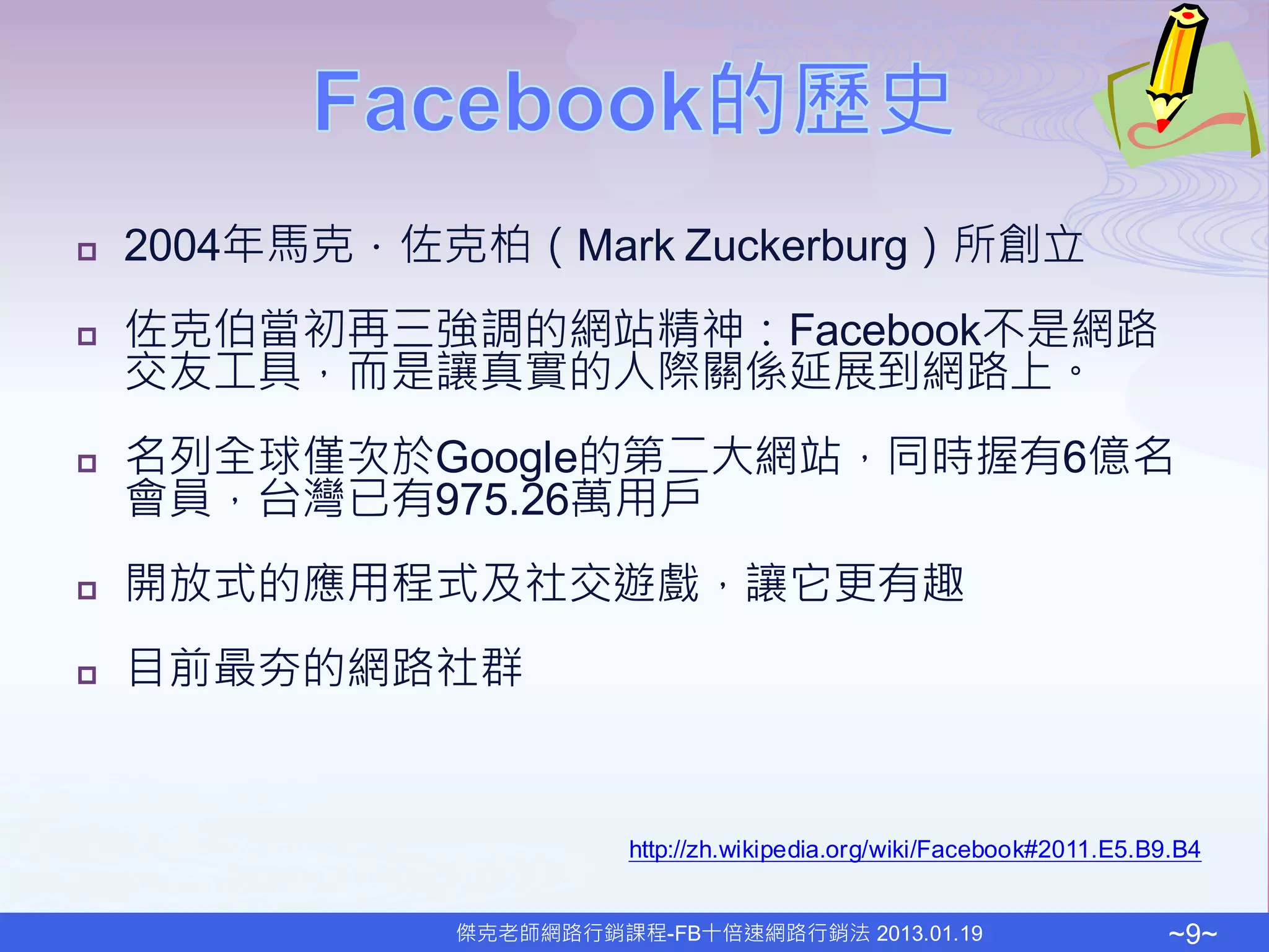    2004年馬克．佐克柏（Mark Zuckerburg）所創立
   佐克伯當初再三強調的網站精神：Facebook不是網路
    交友工具，而是讓真實的人際關係延展到網路上。
   名列全球僅次於Google的第二大網站，同時握有6億名
    會員，台灣已有975.26萬用戶
   開放式的應用程式及社交遊戲，讓它更有趣
   目前最夯的網路社群


                        http://zh.wikipedia.org/wiki/Facebook#2011.E5.B9.B4


              傑克老師網路行銷課程-FB十倍速網路行銷法 2013.01.19                          ~9~
 