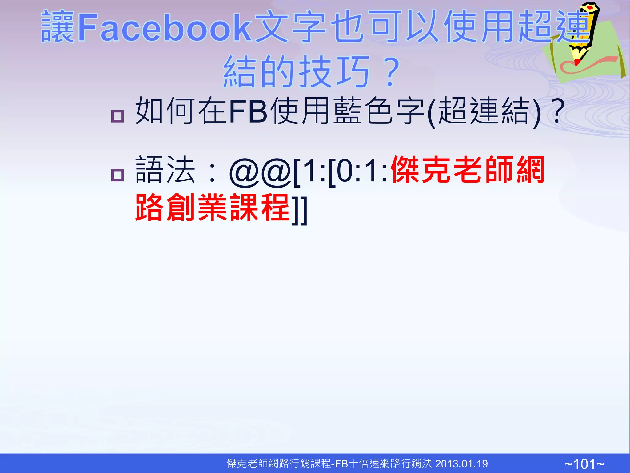   如何在FB使用藍色字(超連結)？
   語法：@@[1:[0:1:傑克老師網
    路創業課程]]




        傑克老師網路行銷課程-FB十倍速網路行銷法 2013.01.19   ~101~
 