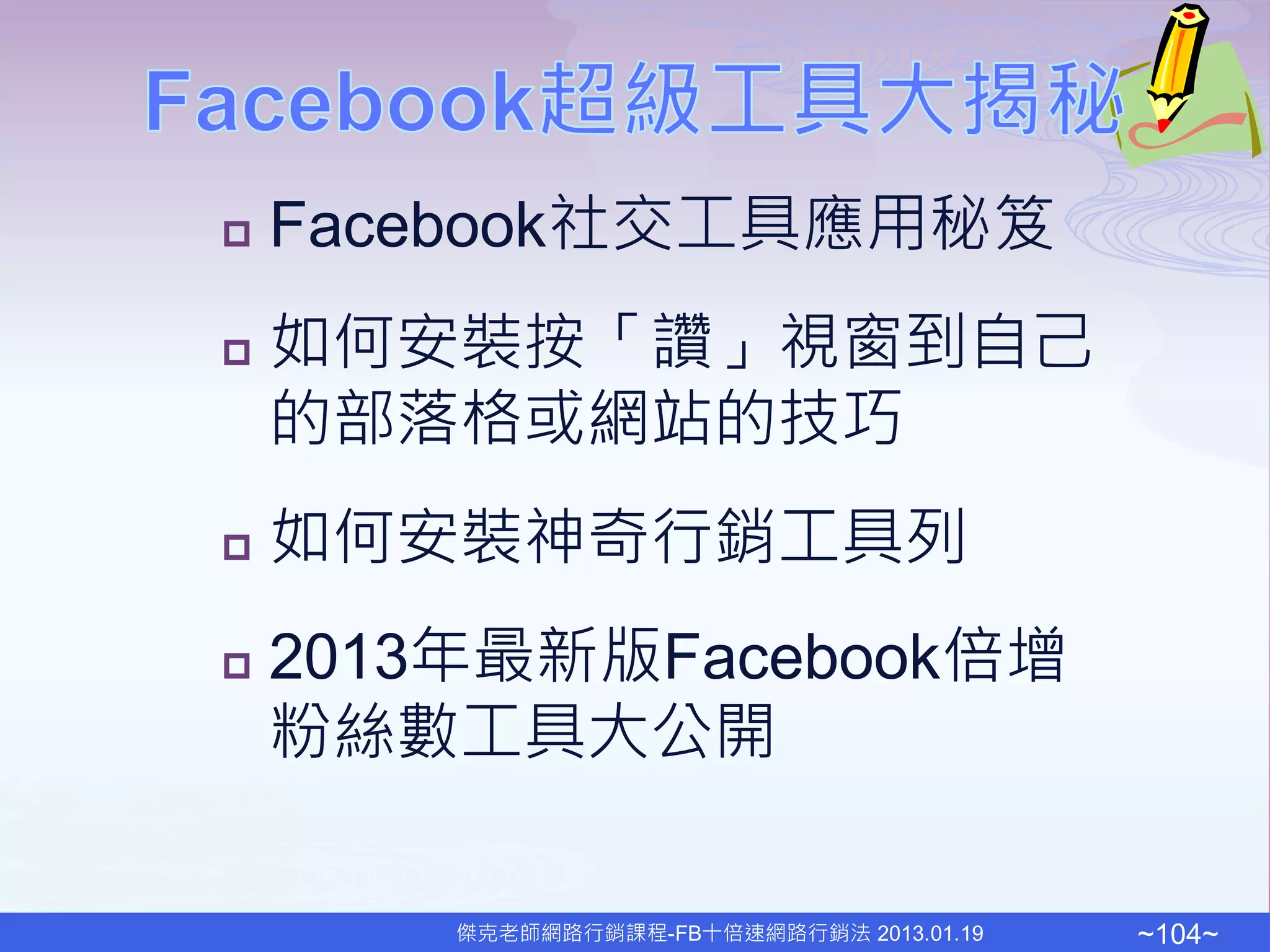    Facebook社交工具應用秘笈
   如何安裝按「讚」視窗到自己
    的部落格或網站的技巧
   如何安裝神奇行銷工具列
   2013年最新版Facebook倍增
    粉絲數工具大公開

        傑克老師網路行銷課程-FB十倍速網路行銷法 2013.01.19   ~104~
 