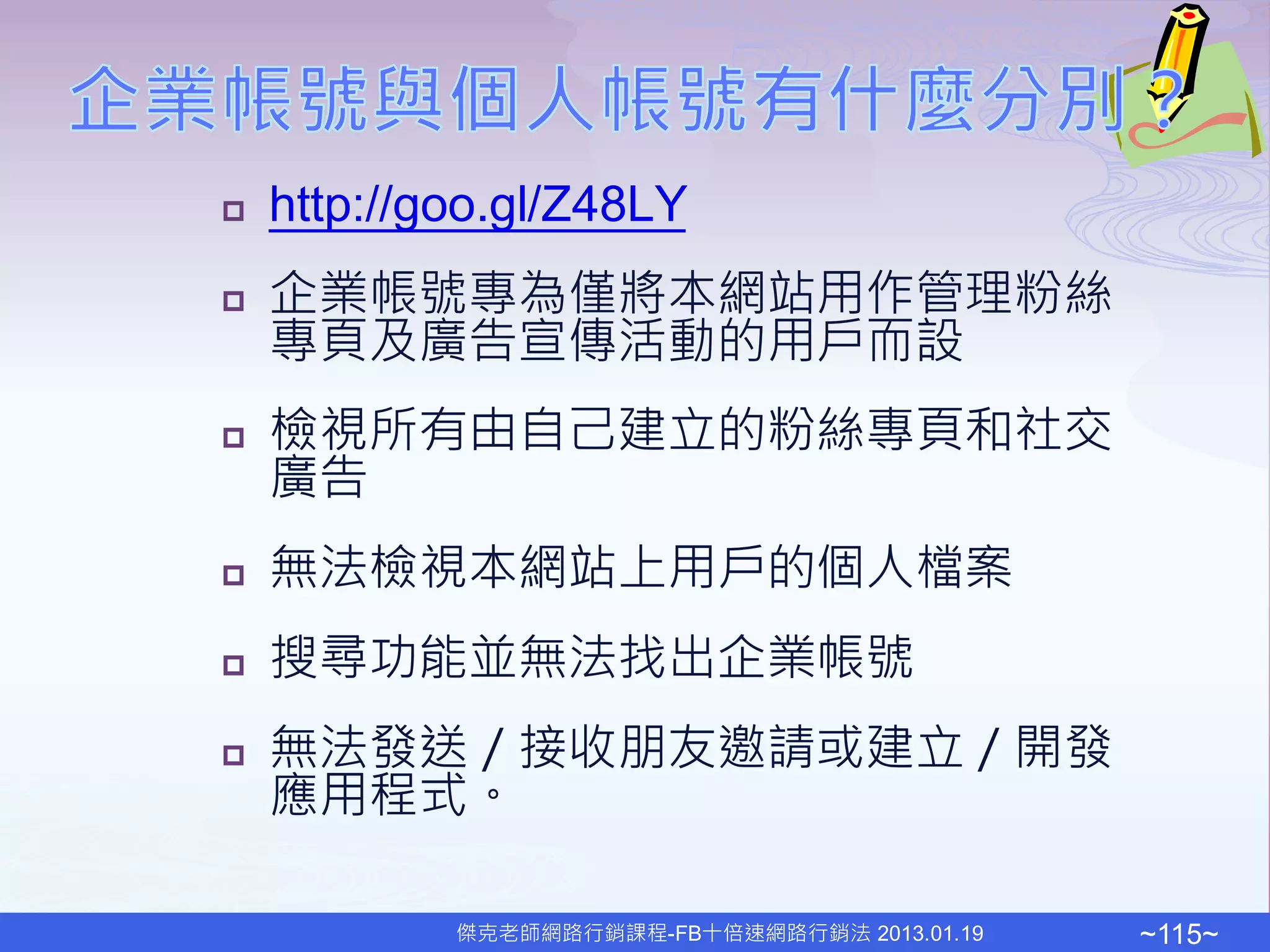    http://goo.gl/Z48LY
   企業帳號專為僅將本網站用作管理粉絲
    專頁及廣告宣傳活動的用戶而設
   檢視所有由自己建立的粉絲專頁和社交
    廣告
   無法檢視本網站上用戶的個人檔案
   搜尋功能並無法找出企業帳號
   無法發送／接收朋友邀請或建立／開發
    應用程式。

            傑克老師網路行銷課程-FB十倍速網路行銷法 2013.01.19   ~115~
 